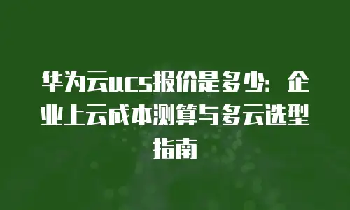 华为云ucs报价是多少：企业上云成本测算与多云选型指南