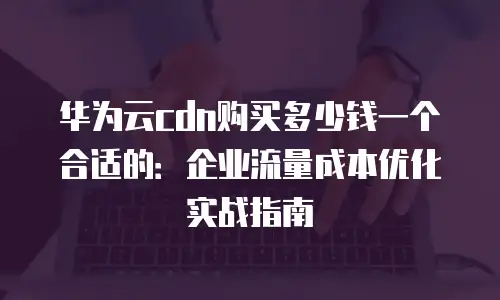 华为云cdn购买多少钱一个合适的：企业流量成本优化实战指南
