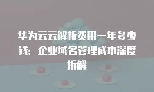华为云云解析费用一年多少钱：企业域名管理成本深度拆解