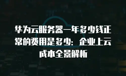 华为云服务器一年多少钱正常的费用是多少：企业上云成本全景解析