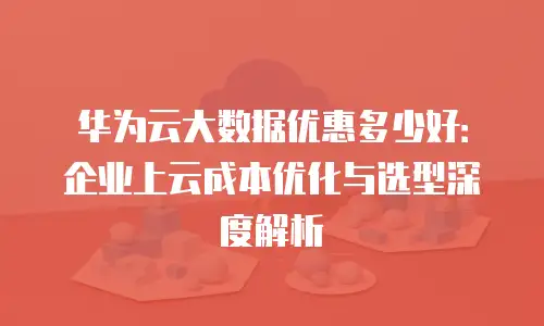华为云大数据优惠多少好：企业上云成本优化与选型深度解析