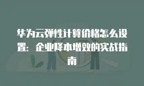 华为云弹性计算价格怎么设置：企业降本增效的实战指南