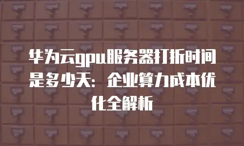 华为云gpu服务器打折时间是多少天：企业算力成本优化全解析