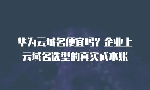 华为云域名便宜吗？企业上云域名选型的真实成本账