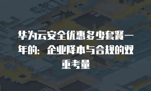 华为云安全优惠多少套餐一年的：企业降本与合规的双重考量
