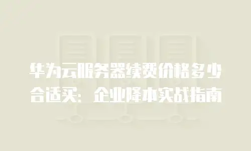 华为云服务器续费价格多少合适买：企业降本实战指南