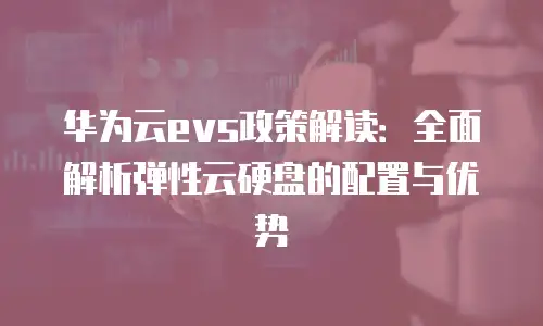 华为云evs政策解读：全面解析弹性云硬盘的配置与优势