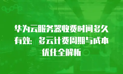 华为云服务器收费时间多久有效：多云计费周期与成本优化全解析