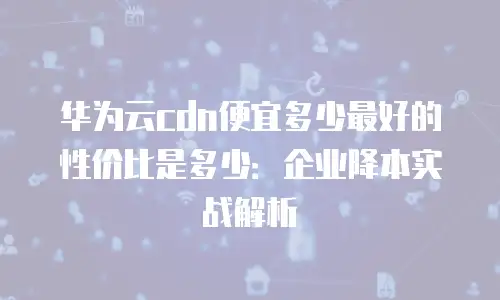 华为云cdn便宜多少最好的性价比是多少：企业降本实战解析