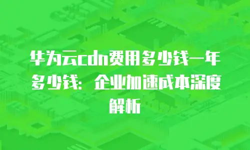 华为云cdn费用多少钱一年多少钱：企业加速成本深度解析