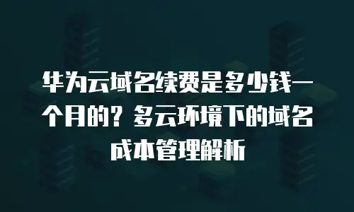 华为云域名续费是多少钱一个月的？多云环境下的域名成本管理解析