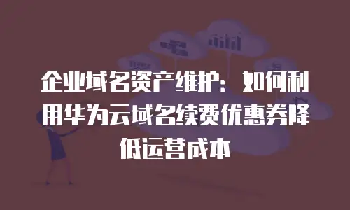 企业域名资产维护：如何利用华为云域名续费优惠券降低运营成本