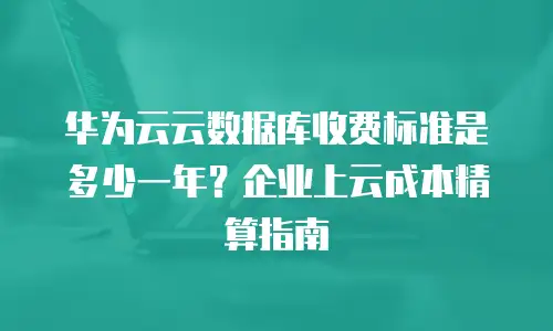 华为云云数据库收费标准是多少一年？企业上云成本精算指南