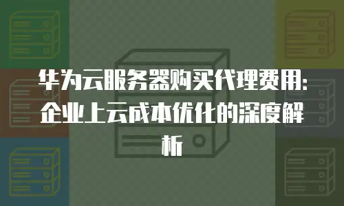 华为云服务器购买代理费用：企业上云成本优化的深度解析