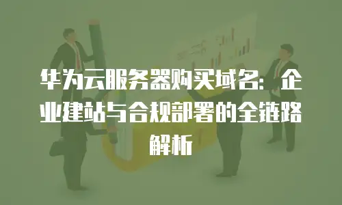 华为云服务器购买域名：企业建站与合规部署的全链路解析
