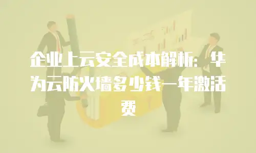 企业上云安全成本解析：华为云防火墙多少钱一年激活费
