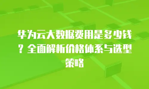 华为云大数据费用是多少钱？全面解析价格体系与选型策略