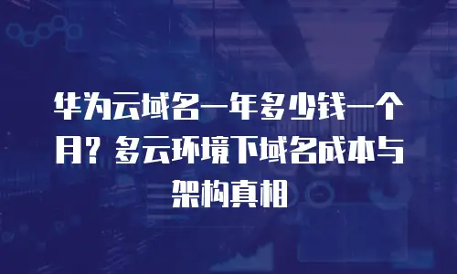 华为云域名一年多少钱一个月？多云环境下域名成本与架构真相