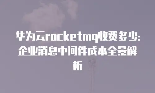 华为云rocketmq收费多少：企业消息中间件成本全景解析