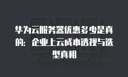 华为云服务器优惠多少是真的：企业上云成本透视与选型真相