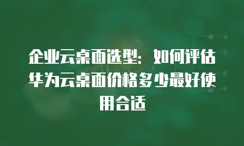 企业云桌面选型：如何评估华为云桌面价格多少最好使用合适