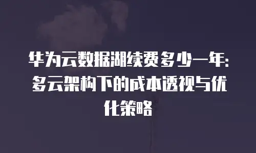 华为云数据湖续费多少一年：多云架构下的成本透视与优化策略