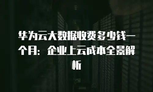 华为云大数据收费多少钱一个月：企业上云成本全景解析