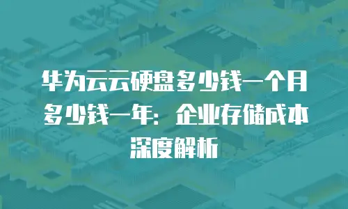 华为云云硬盘多少钱一个月多少钱一年：企业存储成本深度解析