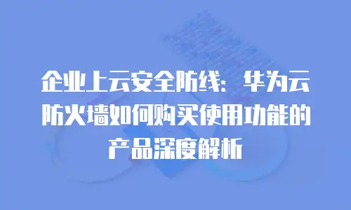 企业上云安全防线：华为云防火墙如何购买使用功能的产品深度解析