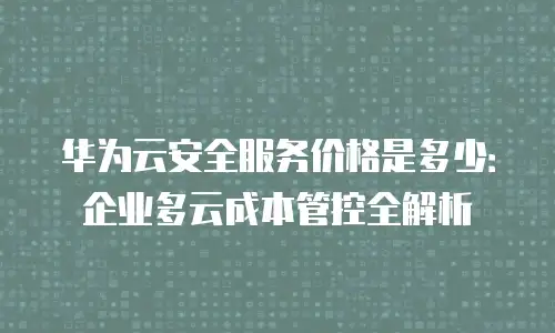 华为云安全服务价格是多少：企业多云成本管控全解析