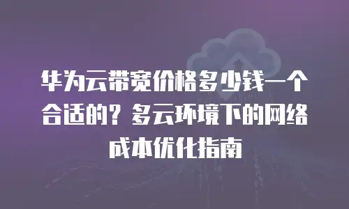 华为云带宽价格多少钱一个合适的？多云环境下的网络成本优化指南