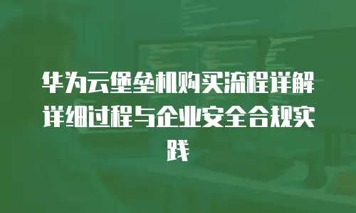 华为云堡垒机购买流程详解详细过程与企业安全合规实践