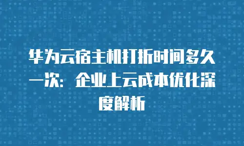 华为云宿主机打折时间多久一次：企业上云成本优化深度解析