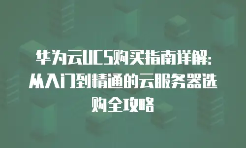 华为云UCS购买指南详解：从入门到精通的云服务器选购全攻略