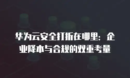 华为云安全打折在哪里：企业降本与合规的双重考量