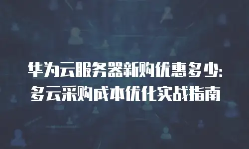 华为云服务器新购优惠多少：多云采购成本优化实战指南