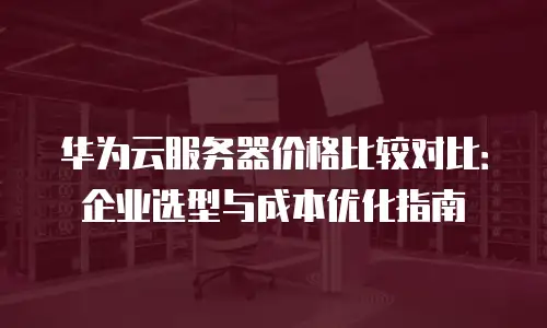 华为云服务器价格比较对比：企业选型与成本优化指南