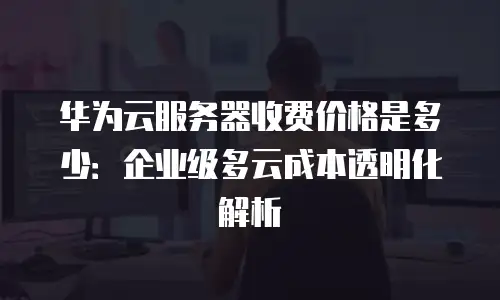 华为云服务器收费价格是多少：企业级多云成本透明化解析