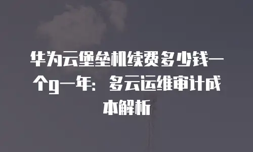 华为云堡垒机续费多少钱一个g一年：多云运维审计成本解析