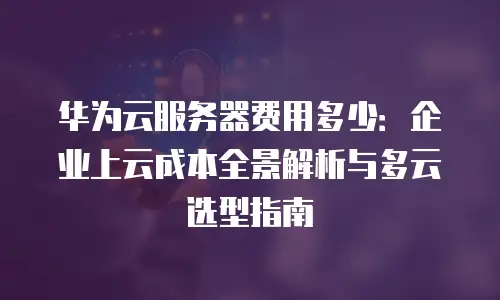 华为云服务器费用多少：企业上云成本全景解析与多云选型指南