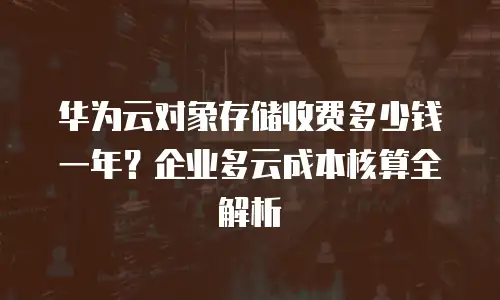 华为云对象存储收费多少钱一年？企业多云成本核算全解析