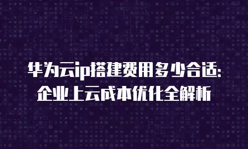 华为云ip搭建费用多少合适：企业上云成本优化全解析