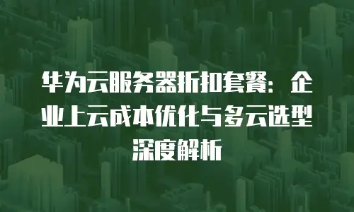 华为云服务器折扣套餐：企业上云成本优化与多云选型深度解析