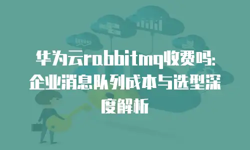 华为云rabbitmq收费吗：企业消息队列成本与选型深度解析
