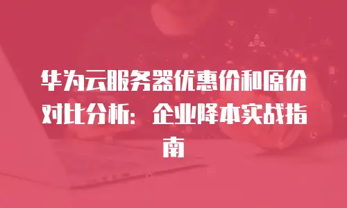华为云服务器优惠价和原价对比分析：企业降本实战指南
