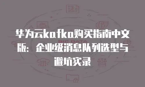 华为云kafka购买指南中文版：企业级消息队列选型与避坑实录