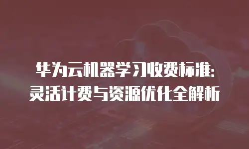 华为云机器学习收费标准：灵活计费与资源优化全解析