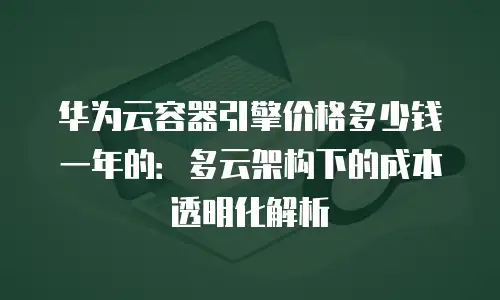 华为云容器引擎价格多少钱一年的：多云架构下的成本透明化解析