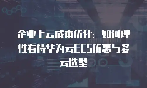 企业上云成本优化：如何理性看待华为云ECS优惠与多云选型