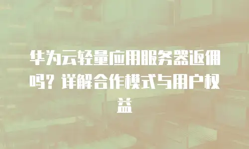 华为云轻量应用服务器返佣吗？详解合作模式与用户权益